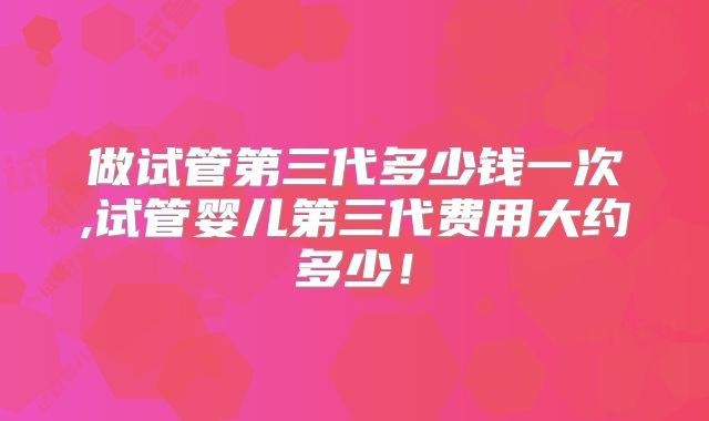 做试管第三代多少钱一次,试管婴儿第三代费用大约多少！