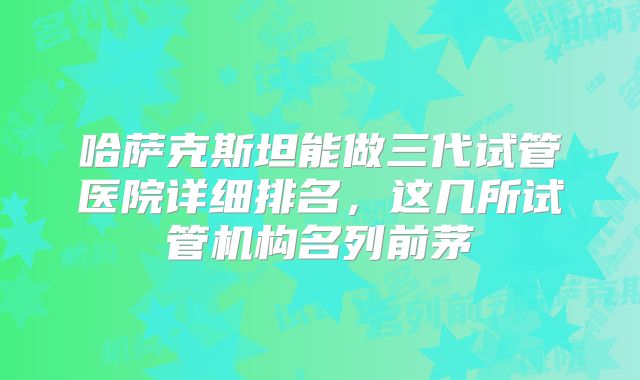 哈萨克斯坦能做三代试管医院详细排名，这几所试管机构名列前茅