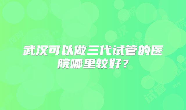 武汉可以做三代试管的医院哪里较好？