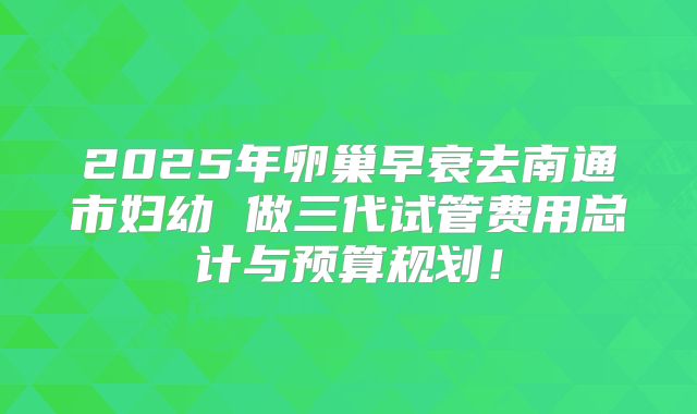 2025年卵巢早衰去南通市妇幼 做三代试管费用总计与预算规划!