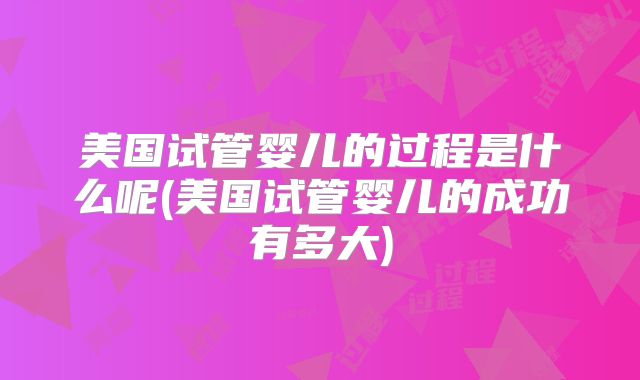 美国试管婴儿的过程是什么呢(美国试管婴儿的成功有多大)