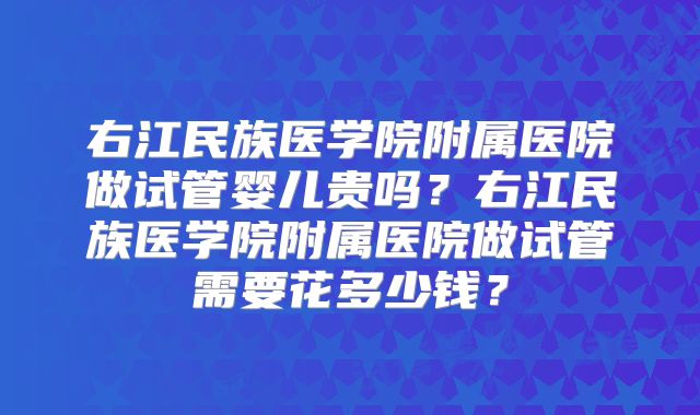 右江民族医学院附属医院做试管婴儿贵吗？右江民族医学院附属医院做试管需要花多少钱？