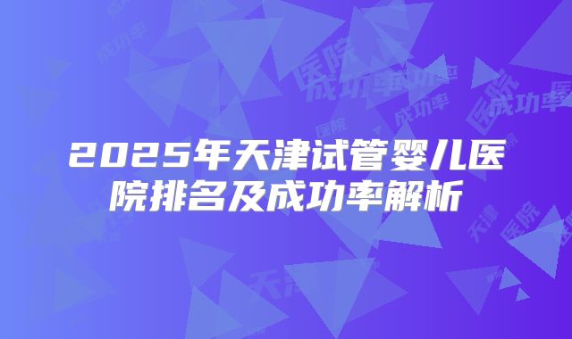 2025年天津试管婴儿医院排名及成功率解析