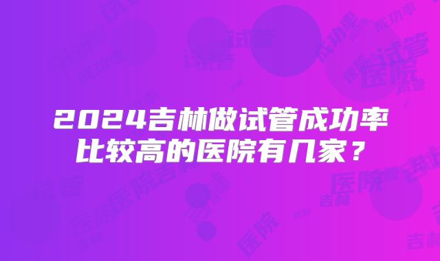 2024吉林做试管成功率比较高的医院有几家？