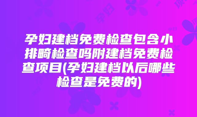 孕妇建档免费检查包含小排畸检查吗附建档免费检查项目(孕妇建档以后哪些检查是免费的)