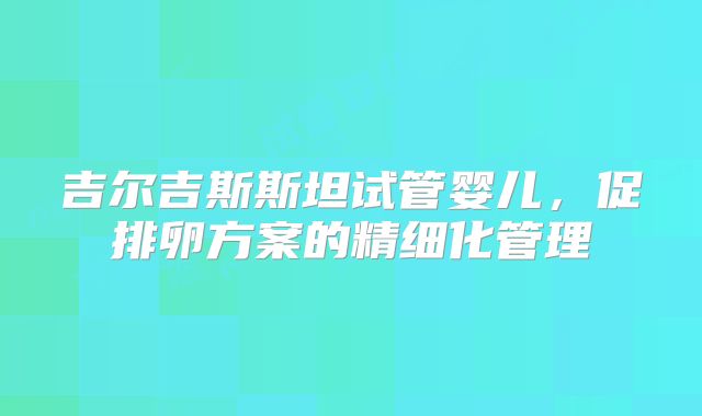 吉尔吉斯斯坦试管婴儿，促排卵方案的精细化管理