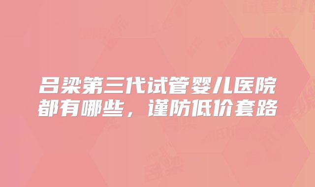 吕梁第三代试管婴儿医院都有哪些，谨防低价套路