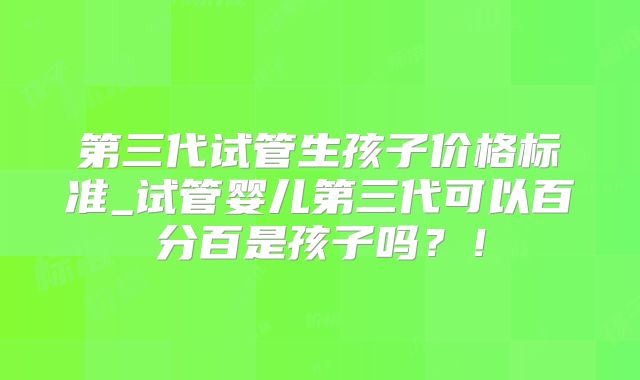 第三代试管生孩子价格标准_试管婴儿第三代可以百分百是孩子吗？！
