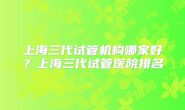 上海三代试管机构哪家好？上海三代试管医院排名