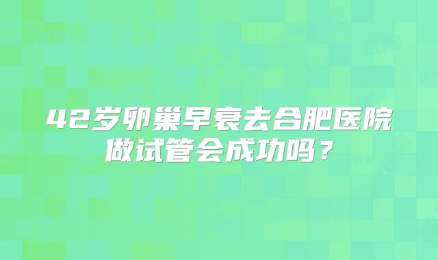 42岁卵巢早衰去合肥医院做试管会成功吗？