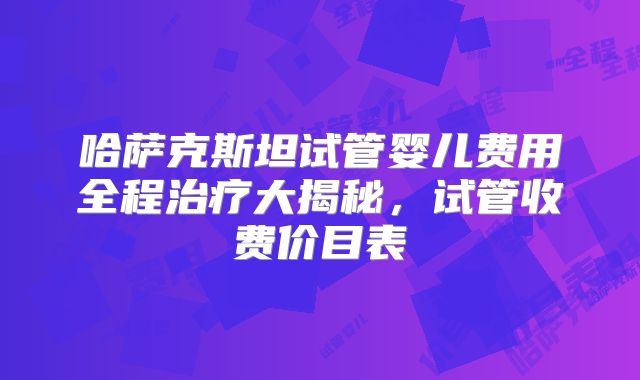 哈萨克斯坦试管婴儿费用全程治疗大揭秘,试管收费价目表