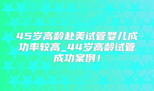 45岁高龄赴美试管婴儿成功率较高_44岁高龄试管成功案例！