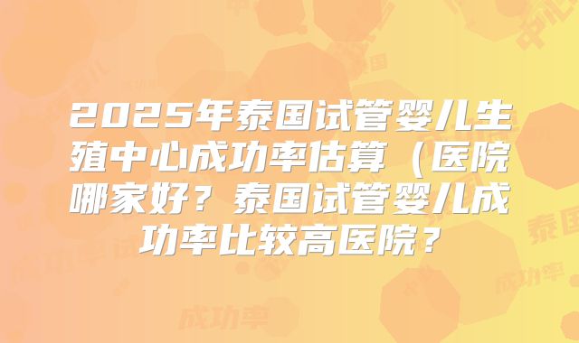 2025年泰国试管婴儿生殖中心成功率估算（医院哪家好？泰国试管婴儿成功率比较高医院？