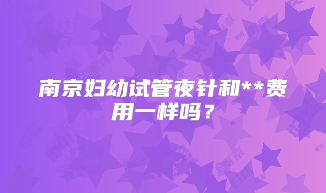 南京妇幼试管夜针和**费用一样吗？