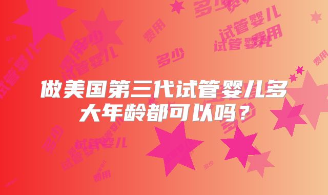 做美国第三代试管婴儿多大年龄都可以吗？