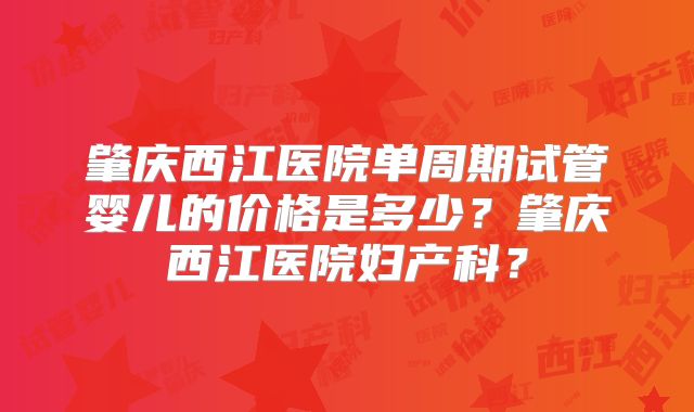 肇庆西江医院单周期试管婴儿的价格是多少？肇庆西江医院妇产科？