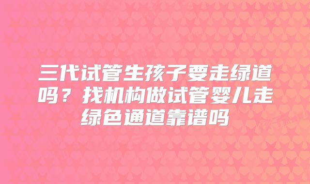 三代试管生孩子要走绿道吗？找机构做试管婴儿走绿色通道靠谱吗