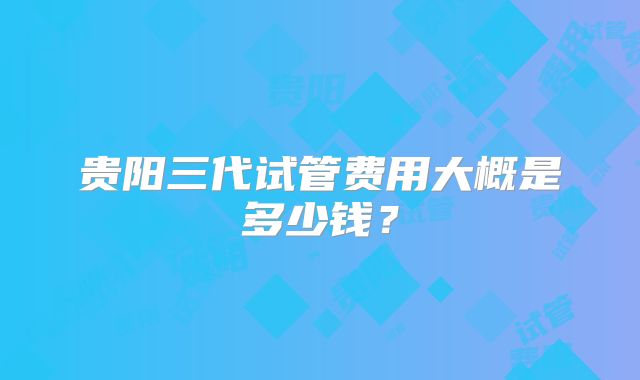 贵阳三代试管费用大概是多少钱？