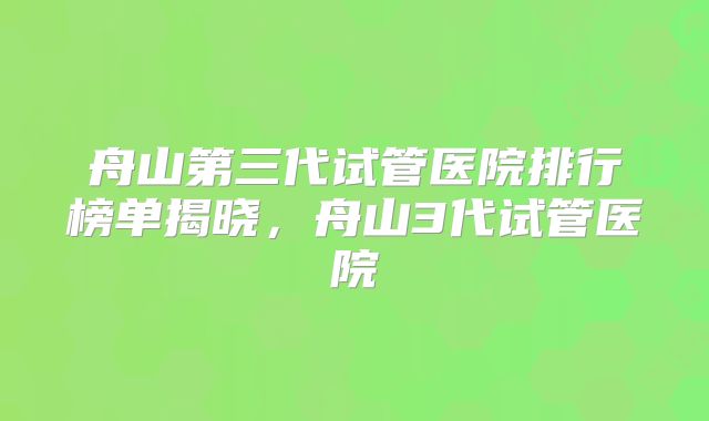 舟山第三代试管医院排行榜单揭晓，舟山3代试管医院