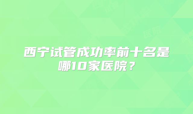 西宁试管成功率前十名是哪10家医院？