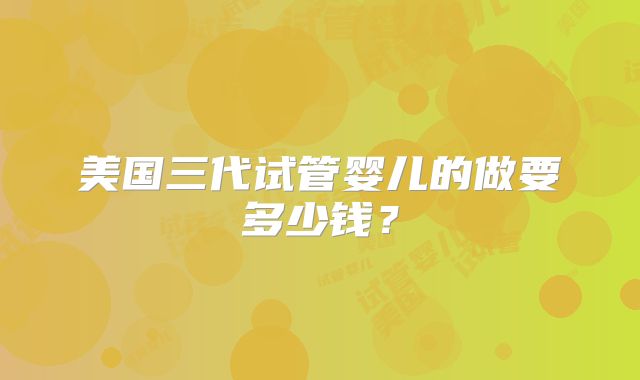美国三代试管婴儿的做要多少钱？