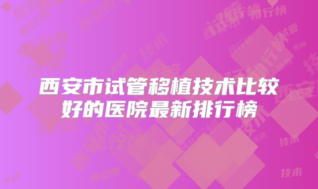 西安市试管移植技术比较好的医院最新排行榜