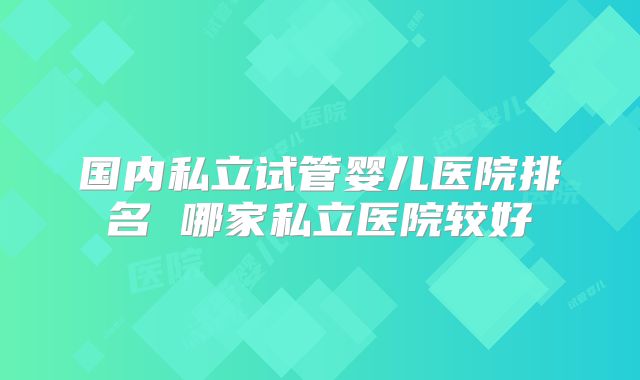 国内私立试管婴儿医院排名 哪家私立医院较好