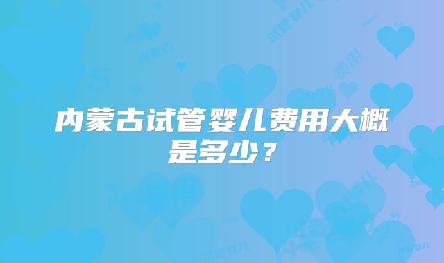 内蒙古试管婴儿费用大概是多少？