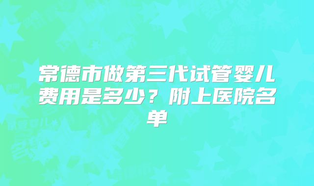 常德市做第三代试管婴儿费用是多少？附上医院名单