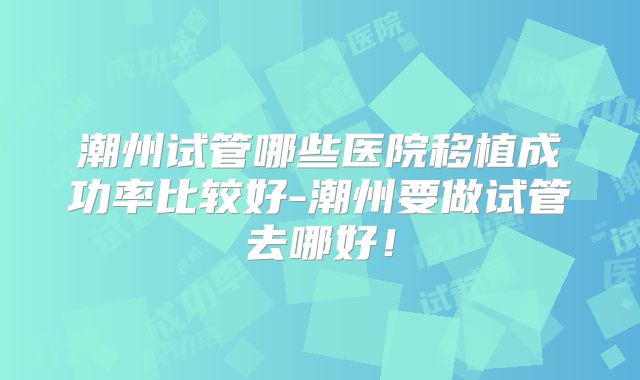 潮州试管哪些医院移植成功率比较好-潮州要做试管去哪好！