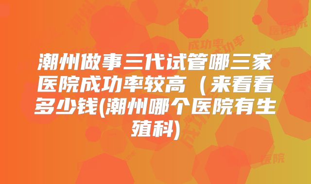 潮州做事三代试管哪三家医院成功率较高（来看看多少钱(潮州哪个医院有生殖科)