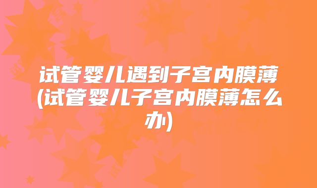 试管婴儿遇到子宫内膜薄(试管婴儿子宫内膜薄怎么办)
