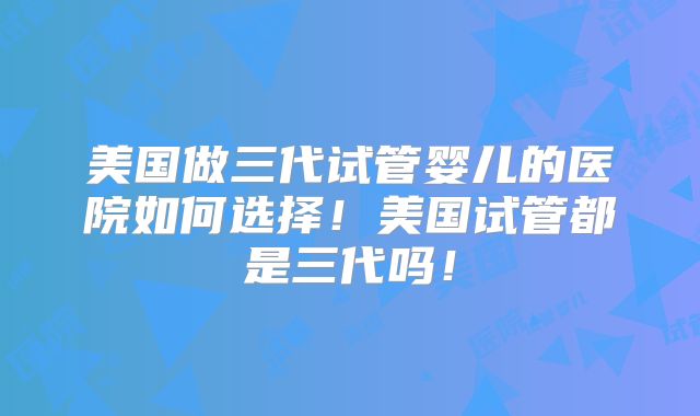 美国做三代试管婴儿的医院如何选择!美国试管都是三代吗!