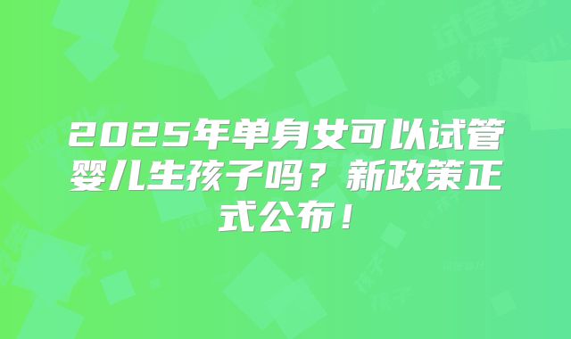 2025年单身女可以试管婴儿生孩子吗？新政策正式公布！