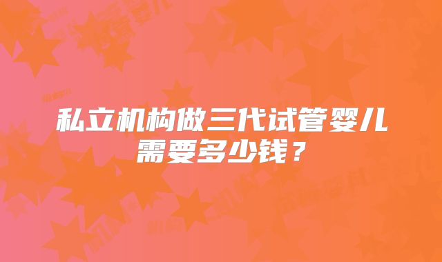 私立机构做三代试管婴儿需要多少钱？