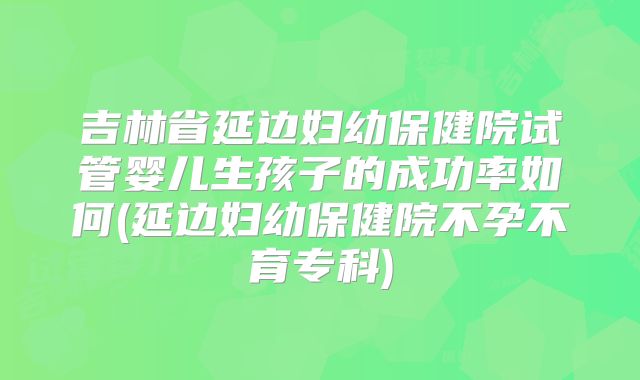 吉林省延边妇幼保健院试管婴儿生孩子的成功率如何(延边妇幼保健院不孕不育专科)