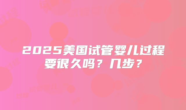 2025美国试管婴儿过程要很久吗？几步？
