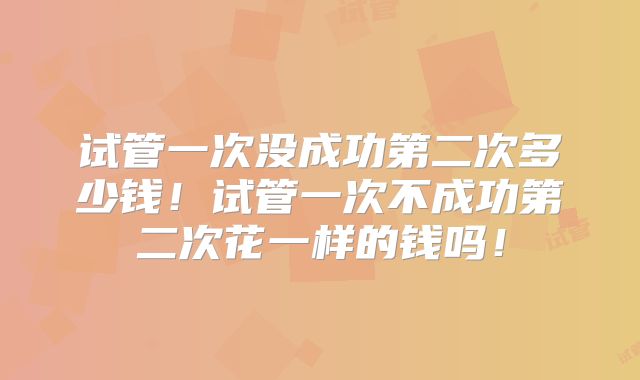 试管一次没成功第二次多少钱！试管一次不成功第二次花一样的钱吗！