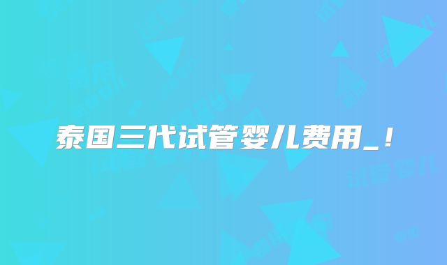 泰国三代试管婴儿费用_！