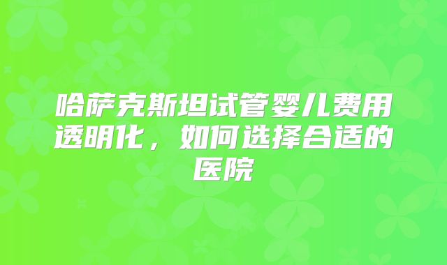 哈萨克斯坦试管婴儿费用透明化，如何选择合适的医院