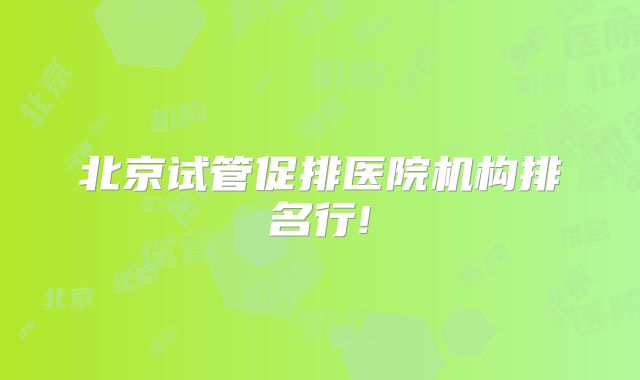 北京试管促排医院机构排名行!