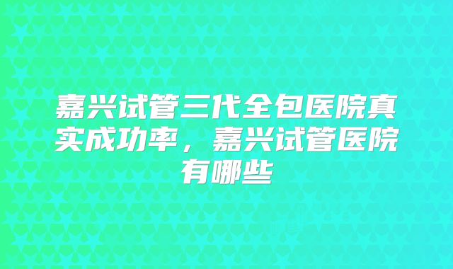 嘉兴试管三代全包医院真实成功率，嘉兴试管医院有哪些