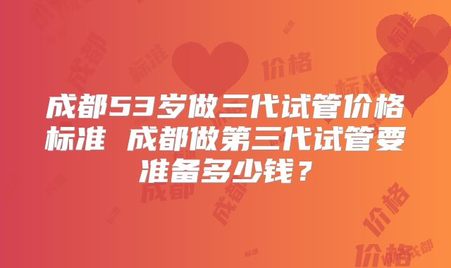 成都53岁做三代试管价格标准 成都做第三代试管要准备多少钱？