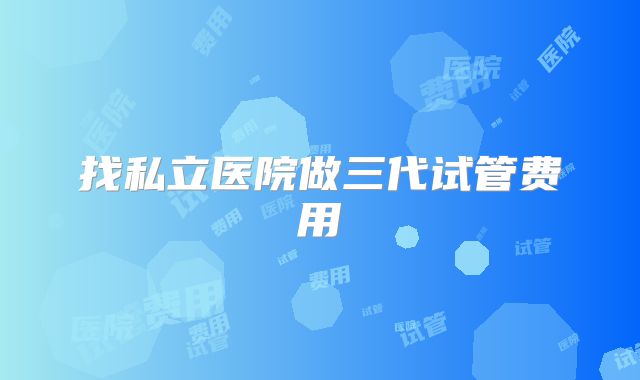 找私立医院做三代试管费用