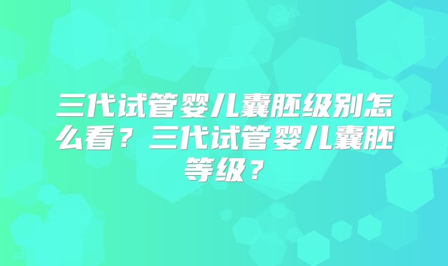 三代试管婴儿囊胚级别怎么看？三代试管婴儿囊胚等级？