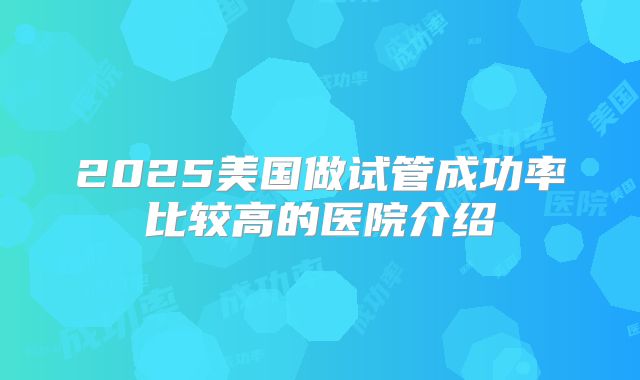 2025美国做试管成功率比较高的医院介绍