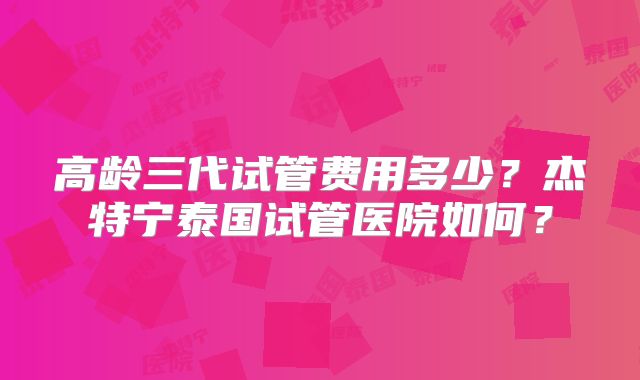 高龄三代试管费用多少？杰特宁泰国试管医院如何？