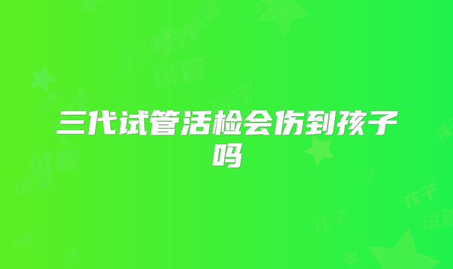 三代试管活检会伤到孩子吗