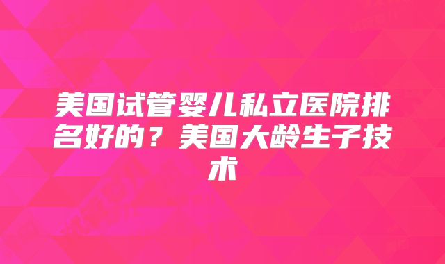 美国试管婴儿私立医院排名好的?美国大龄生子技术
