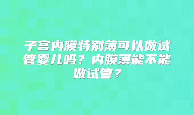 子宫内膜特别薄可以做试管婴儿吗？内膜薄能不能做试管？